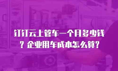 钉钉云上管车一个月多少钱？企业用车成本怎么算？