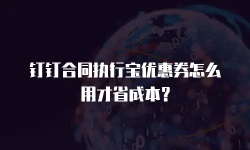 钉钉合同执行宝优惠券怎么用才省成本？