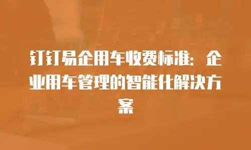 钉钉易企用车收费标准：企业用车管理的智能化解决方案