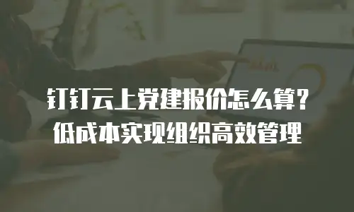 钉钉云上党建报价怎么算？低成本实现组织高效管理