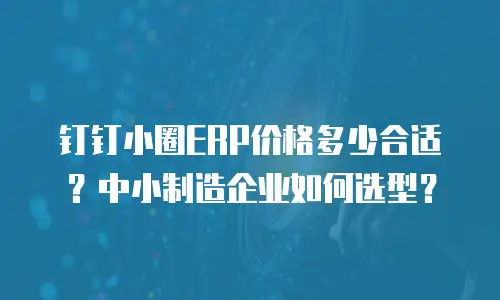 钉钉小圈ERP价格多少合适？中小制造企业如何选型？