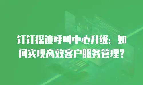 钉钉探迹呼叫中心升级：如何实现高效客户服务管理？