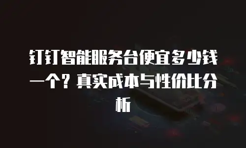 钉钉智能服务台便宜多少钱一个？真实成本与性价比分析