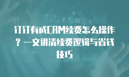钉钉有成CRM续费怎么操作？一文讲清续费逻辑与省钱技巧