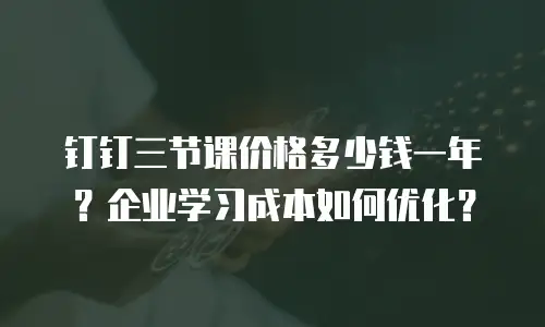 钉钉三节课价格多少钱一年？企业学习成本如何优化？