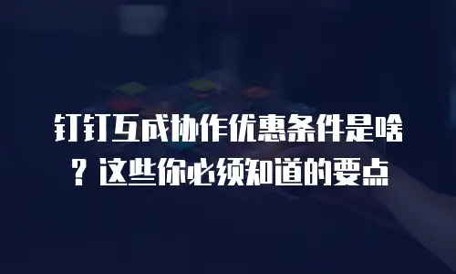 钉钉互成协作优惠条件是啥？这些你必须知道的要点