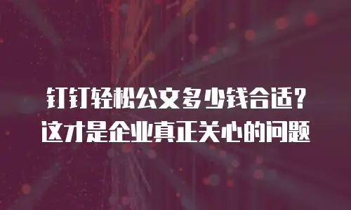 钉钉轻松公文多少钱合适？这才是企业真正关心的问题