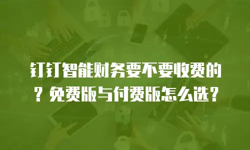 钉钉智能财务要不要收费的？免费版与付费版怎么选？