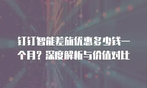 钉钉智能差旅优惠多少钱一个月？深度解析与价值对比
