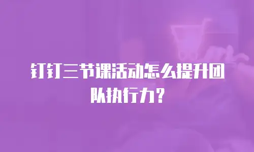 钉钉三节课活动怎么提升团队执行力？