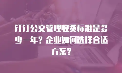 钉钉公文管理收费标准是多少一年？企业如何选择合适方案？