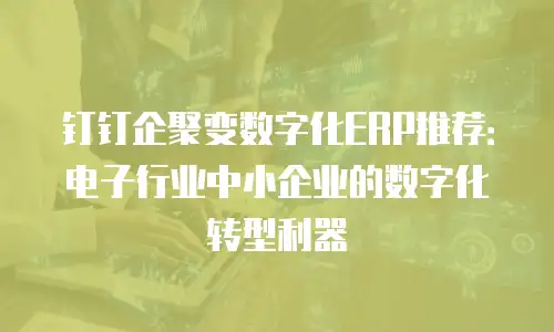 钉钉企聚变数字化ERP推荐：电子行业中小企业的数字化转型利器