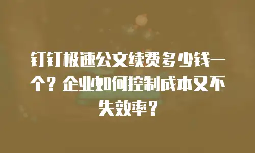钉钉极速公文续费多少钱一个？企业如何控制成本又不失效率？