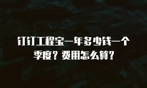 钉钉工程宝一年多少钱一个季度？费用怎么算？
