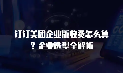 钉钉美团企业版收费怎么算？企业选型全解析