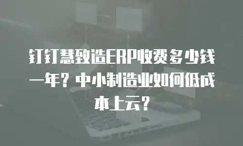 钉钉慧致造ERP收费多少钱一年？中小制造业如何低成本上云？
