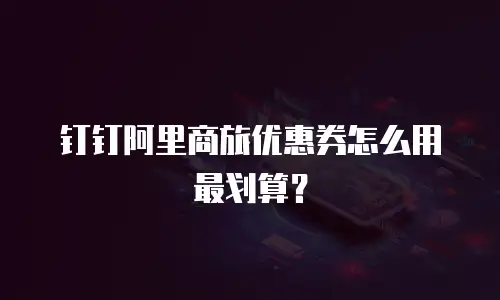 钉钉阿里商旅优惠券怎么用最划算？