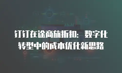 钉钉在途商旅折扣：数字化转型中的成本优化新思路