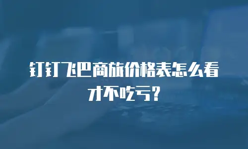 钉钉飞巴商旅价格表怎么看才不吃亏？