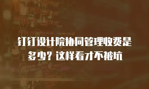 钉钉设计院协同管理收费是多少？这样看才不被坑