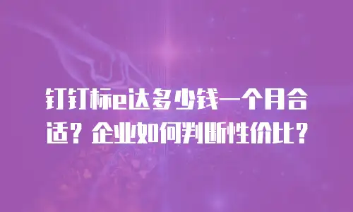 钉钉标e达多少钱一个月合适？企业如何判断性价比？