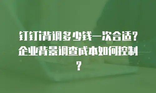钉钉i背调多少钱一次合适？企业背景调查成本如何控制？