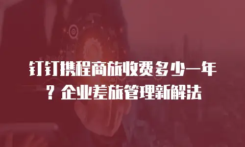 钉钉携程商旅收费多少一年？企业差旅管理新解法