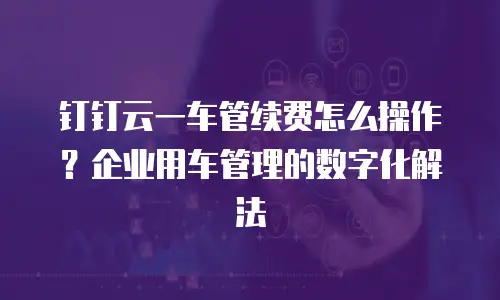 钉钉云一车管续费怎么操作？企业用车管理的数字化解法