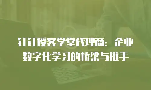 钉钉授客学堂代理商：企业数字化学习的桥梁与推手