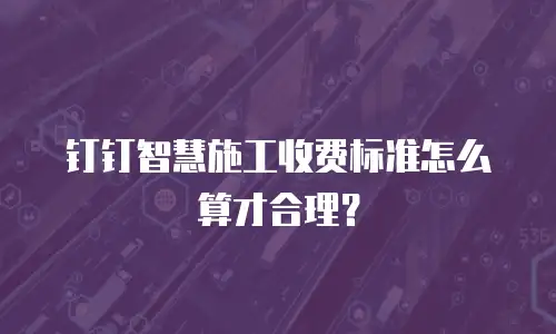 钉钉智慧施工收费标准怎么算才合理？