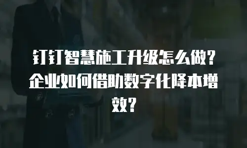 钉钉智慧施工升级怎么做？企业如何借助数字化降本增效？