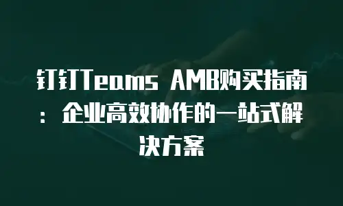 钉钉Teams AMB购买指南：企业高效协作的一站式解决方案