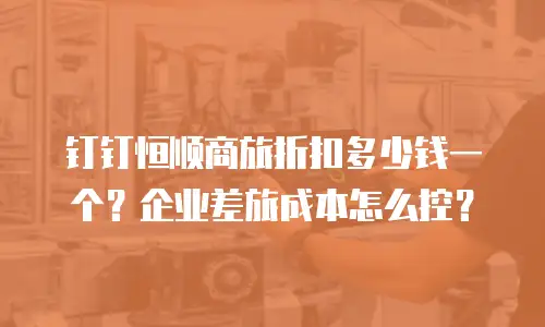 钉钉恒顺商旅折扣多少钱一个？企业差旅成本怎么控？