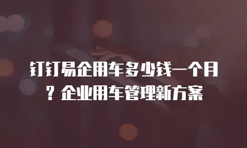 钉钉易企用车多少钱一个月？企业用车管理新方案