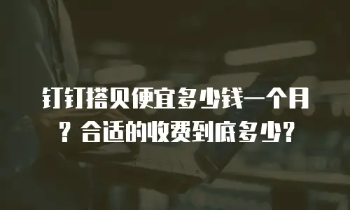 钉钉搭贝便宜多少钱一个月？合适的收费到底多少？
