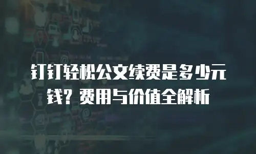 钉钉轻松公文续费是多少元钱？费用与价值全解析