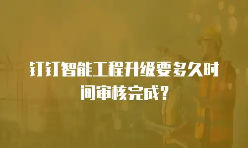 钉钉智能工程升级要多久时间审核完成？
