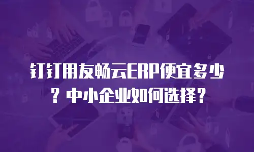 钉钉用友畅云ERP便宜多少？中小企业如何选择？
