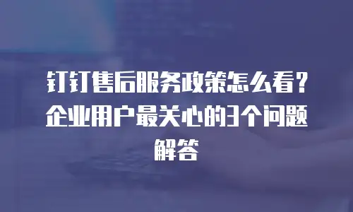 钉钉售后服务政策怎么看？企业用户最关心的3个问题解答