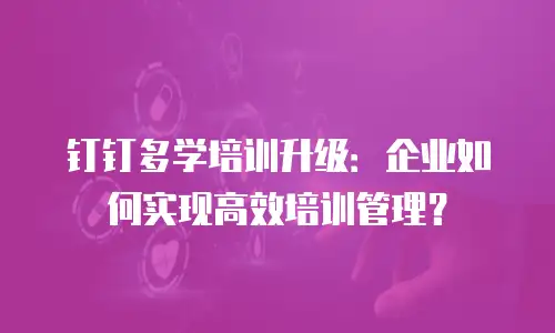 钉钉多学培训升级：企业如何实现高效培训管理？