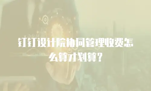 钉钉设计院协同管理收费怎么算才划算？