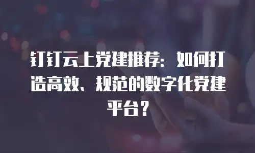 钉钉云上党建推荐：如何打造高效、规范的数字化党建平台？