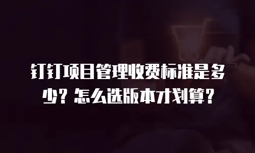 钉钉项目管理收费标准是多少？怎么选版本才划算？