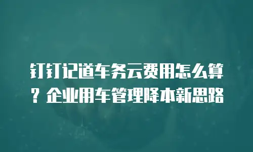 钉钉记道车务云费用怎么算？企业用车管理降本新思路