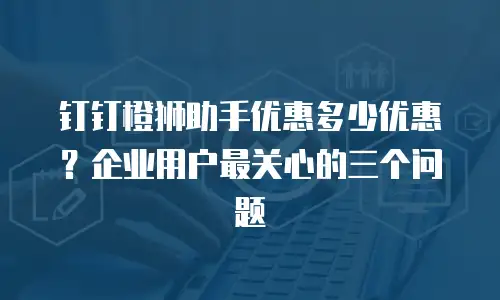 钉钉橙狮助手优惠多少优惠？企业用户最关心的三个问题