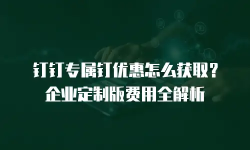 钉钉专属钉优惠怎么获取？企业定制版费用全解析