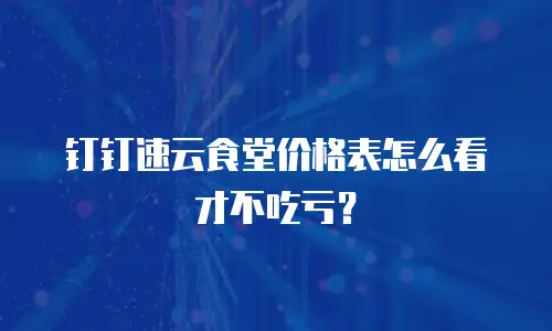 钉钉速云食堂价格表怎么看才不吃亏？