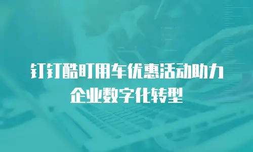 钉钉酷盯用车优惠活动助力企业数字化转型