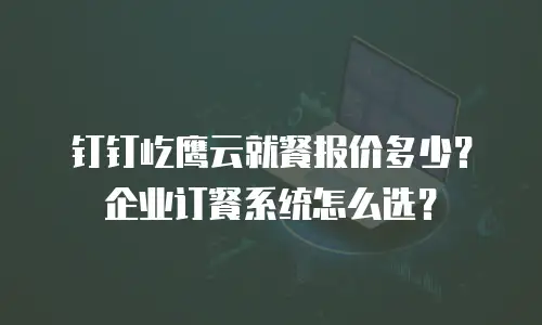 钉钉屹鹰云就餐报价多少？企业订餐系统怎么选？