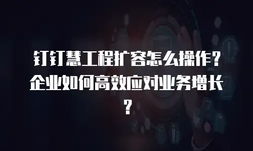 钉钉慧工程扩容怎么操作？企业如何高效应对业务增长？